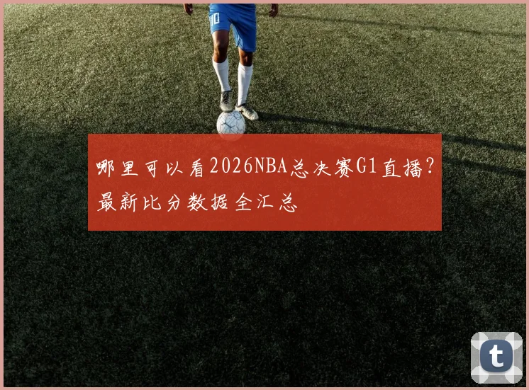哪里可以看2026NBA总决赛G1直播？最新比分数据全汇总