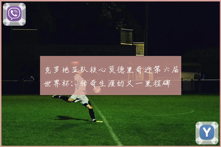 克罗地亚队核心莫德里奇迎第六届世界杯：传奇生涯的又一里程碑