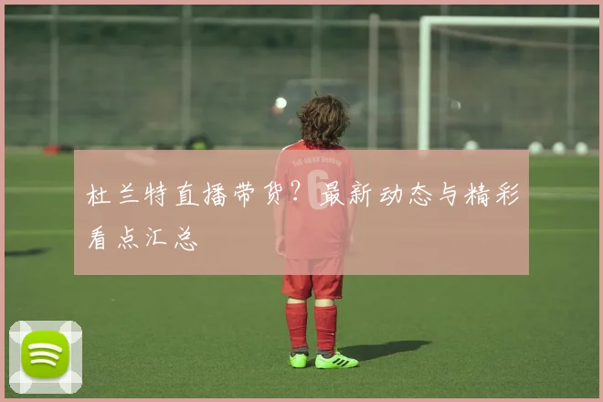 杜兰特直播带货?最新动态与精彩看点汇总