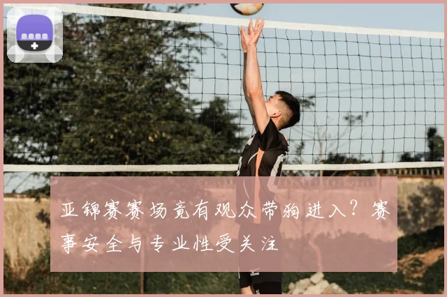 亚锦赛赛场竟有观众带狗进入?赛事安全与专业性受关注