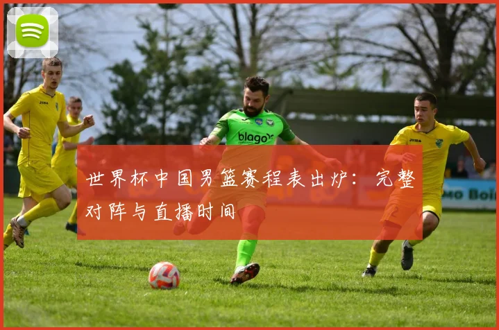 世界杯中国男篮赛程表出炉：完整对阵与直播时间