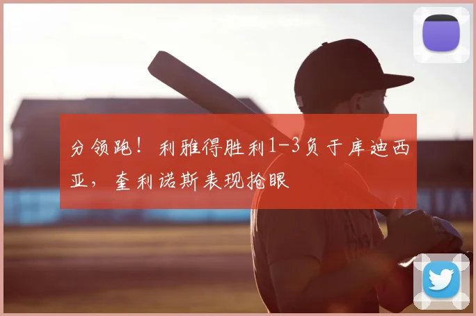 分领跑！利雅得胜利1-3负于库迪西亚，奎利诺斯表现抢眼