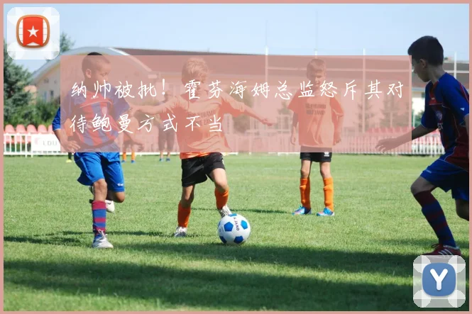 纳帅被批！霍芬海姆总监怒斥其对待鲍曼方式不当