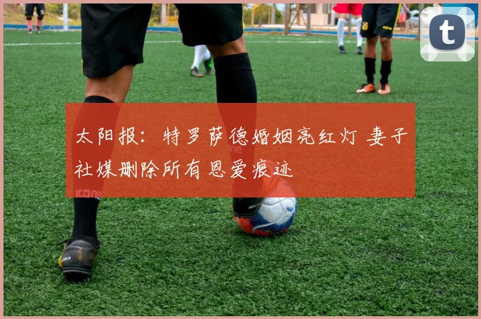 太阳报:特罗萨德婚姻亮红灯 妻子社媒删除所有恩爱痕迹