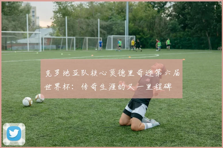 克罗地亚队核心莫德里奇迎第六届世界杯：传奇生涯的又一里程碑