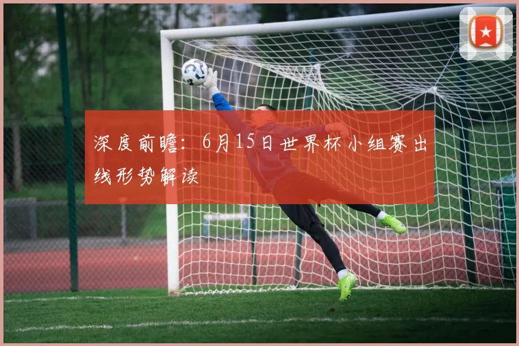 深度前瞻：6月15日世界杯小组赛出线形势解读