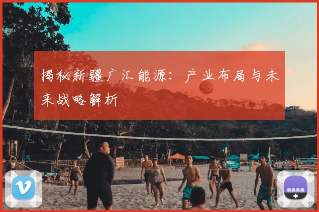 揭秘新疆广汇能源:产业布局与未来战略解析