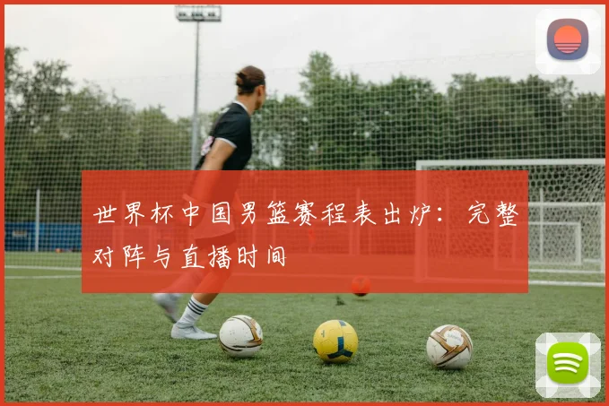 世界杯中国男篮赛程表出炉：完整对阵与直播时间
