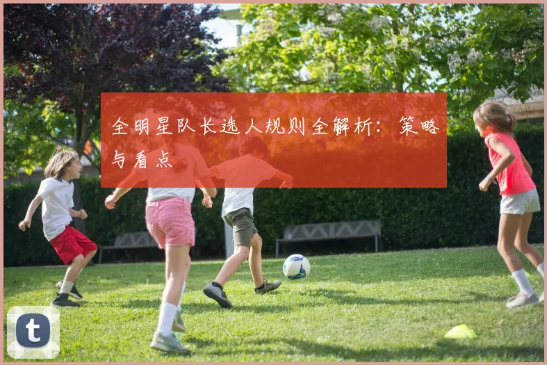 全明星队长选人规则全解析:策略与看点