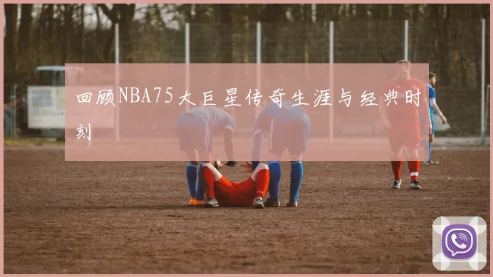回顾NBA75大巨星传奇生涯与经典时刻