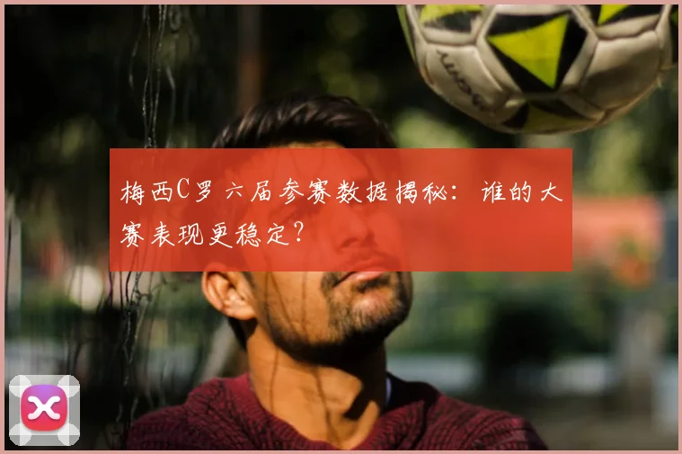 梅西C罗六届参赛数据揭秘:谁的大赛表现更稳定?