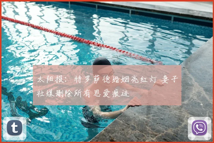 太阳报：特罗萨德婚姻亮红灯 妻子社媒删除所有恩爱痕迹