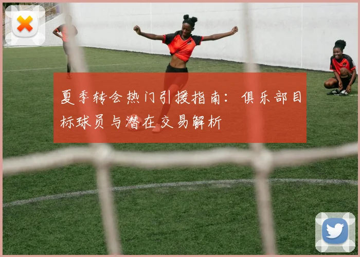 夏季转会热门引援指南：俱乐部目标球员与潜在交易解析