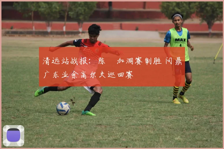 清远站战报:陈沄加洞赛制胜 问鼎广东业余高尔夫巡回赛