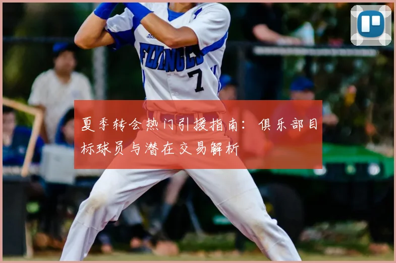 夏季转会热门引援指南：俱乐部目标球员与潜在交易解析