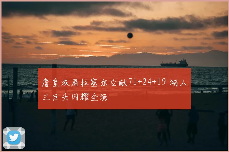 詹皇浓眉拉塞尔合献71+24+19 湖人三巨头闪耀全场