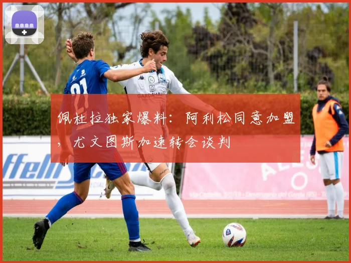 佩杜拉独家爆料：阿利松同意加盟，尤文图斯加速转会谈判