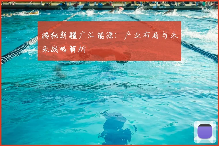 揭秘新疆广汇能源：产业布局与未来战略解析